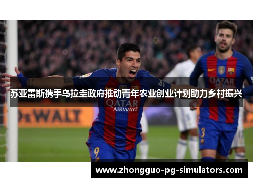 苏亚雷斯携手乌拉圭政府推动青年农业创业计划助力乡村振兴