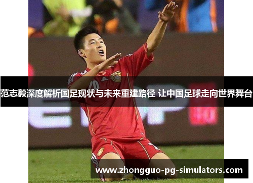 范志毅深度解析国足现状与未来重建路径 让中国足球走向世界舞台