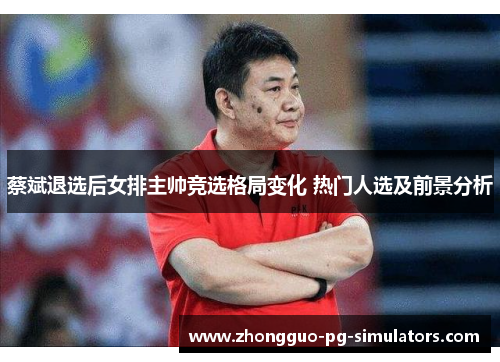 蔡斌退选后女排主帅竞选格局变化 热门人选及前景分析