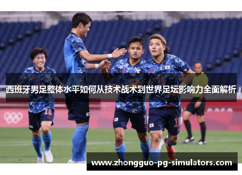 西班牙男足整体水平如何从技术战术到世界足坛影响力全面解析