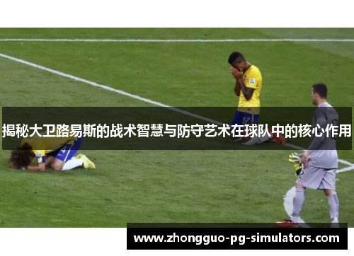 揭秘大卫路易斯的战术智慧与防守艺术在球队中的核心作用