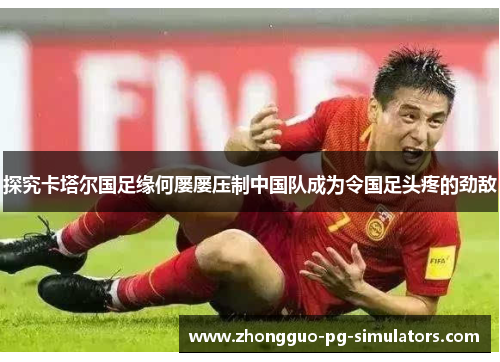 探究卡塔尔国足缘何屡屡压制中国队成为令国足头疼的劲敌