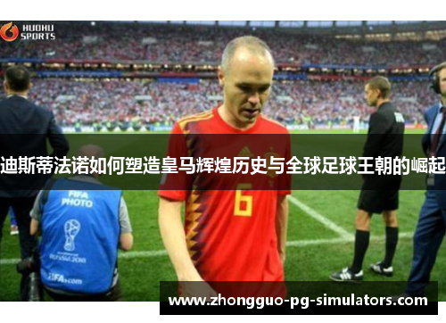 迪斯蒂法诺如何塑造皇马辉煌历史与全球足球王朝的崛起