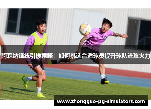 阿森纳锋线引援策略：如何挑选合适球员提升球队进攻火力