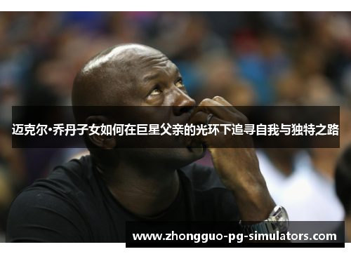 迈克尔·乔丹子女如何在巨星父亲的光环下追寻自我与独特之路 迈克尔·乔丹子女如何在巨星父亲的光环下追寻自我与独特之路