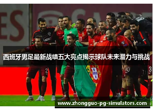 西班牙男足最新战绩五大亮点揭示球队未来潜力与挑战