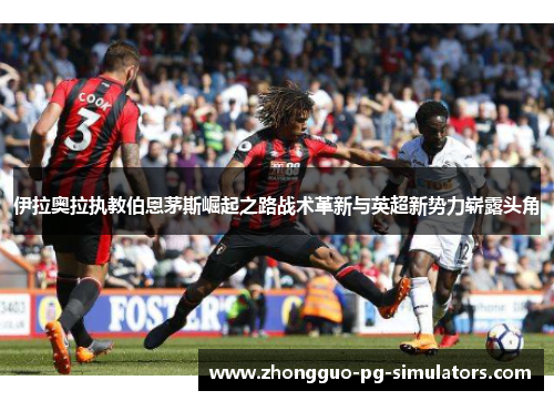 伊拉奥拉执教伯恩茅斯崛起之路战术革新与英超新势力崭露头角