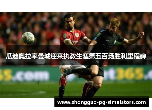 瓜迪奥拉率曼城迎来执教生涯第五百场胜利里程碑