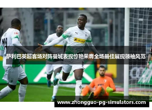 萨利巴英超客场对阵曼城表现惊艳荣膺全场最佳展现领袖风范