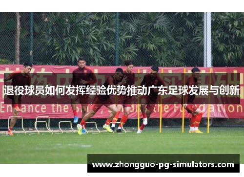 退役球员如何发挥经验优势推动广东足球发展与创新