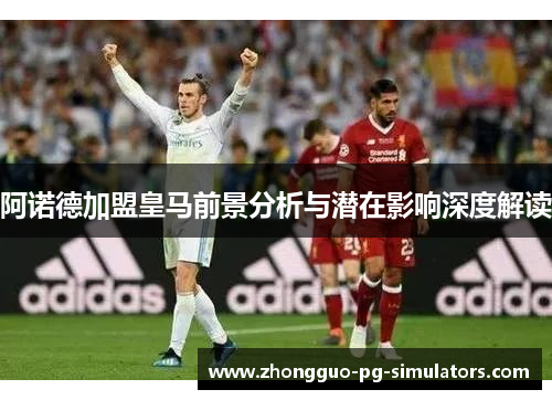 阿诺德加盟皇马前景分析与潜在影响深度解读 阿诺德加盟皇马前景分析与潜在影响深度解读