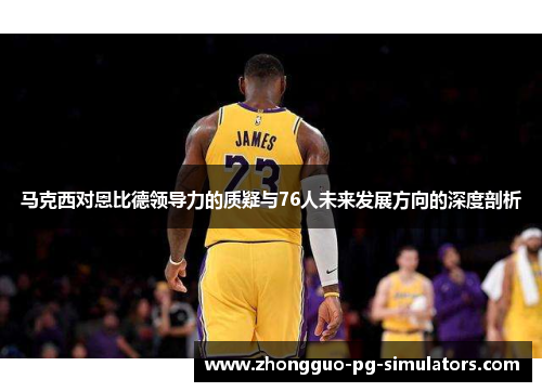 马克西对恩比德领导力的质疑与76人未来发展方向的深度剖析