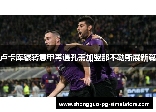 卢卡库辗转意甲再遇孔蒂加盟那不勒斯展新篇 卢卡库辗转意甲再遇孔蒂加盟那不勒斯展新篇